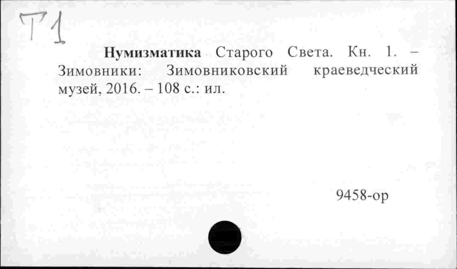 ﻿Tl
Нумизматика Старого Света. Кн. 1. -Зимовники: Зимовниковский краеведческий музей, 2016. - 108 с.: ил.
9458-ор